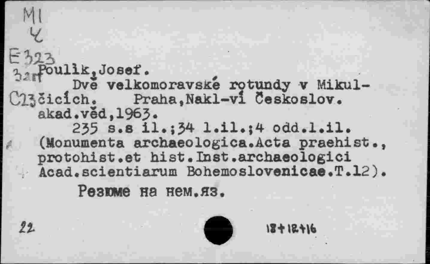 ﻿Dve velkomoravsKe rotundy v Mikul-Cl'Jciclch.	Praha,Nakl-vl Ceskoslov.
akad.ved,1965»
255 s.s il.;54 1.ІІЧ4 odd.1.il.
/	(Monumenta archaeologica.Acta praehist.
protohist.et hist.Inst.archaeologici Acad.scientiarum BohemoSlovéniea®.T.12)
Резюме на нем.яз.
її
Ш+І8.МЬ